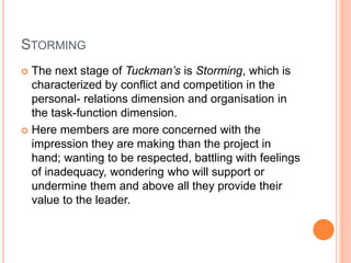 STORMING
 The next stage of Tuckman’s is Storming, which is
characterized by conflict and competition in the
personal- relations dimension and organisation in
the task-function dimension.
 Here members are more concerned with the
impression they are making than the project in
hand; wanting to be respected, battling with feelings
of inadequacy, wondering who will support or
undermine them and above all they provide their
value to the leader.
 