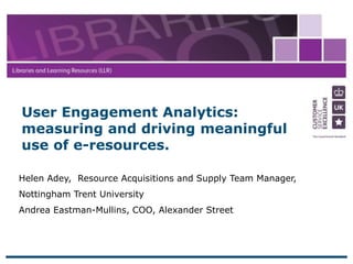 12 April 2017
1
Helen Adey, Resource Acquisitions and Supply Team Manager,
Nottingham Trent University
Andrea Eastman-Mullins, COO, Alexander Street
User Engagement Analytics:
measuring and driving meaningful
use of e-resources.
 