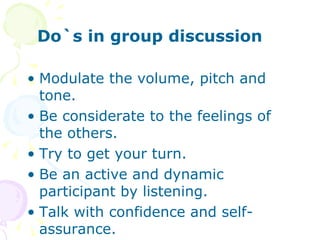 Do`s in group discussion  Modulate the volume, pitch and tone. Be considerate to the feelings of the others. Try to get your turn. Be an active and dynamic participant by listening. Talk with confidence and self-assurance. 