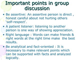 Important points in group discussion Be assertive: An assertive person is direct , honest careful about not hurting others ‘self-respect’. A patient listener: listening to another person is one way of showing appreciation. Right language : Words can make friends & right words at the right time make  the best results. Be analytical and fact-oriented : It is necessary to make relevant points which can be supported with facts and analyzed logically. 