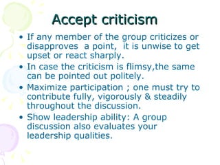 Accept criticism If any member of the group criticizes or disapproves  a point,  it is unwise to get upset or react sharply. In case the criticism is flimsy,the same can be pointed out politely. Maximize participation ; one must try to contribute fully, vigorously & steadily throughout the discussion. Show leadership ability: A group discussion also evaluates your leadership qualities. 