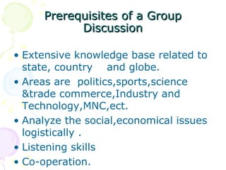 Prerequisites of a Group Discussion Extensive knowledge base related to state, country  and globe. Areas are  politics,sports,science &trade commerce,Industry and Technology,MNC,ect. Analyze the social,economical issues logistically . Listening skills Co-operation. 
