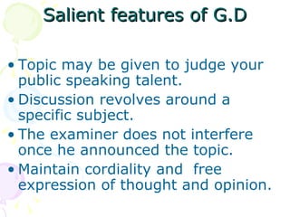 Salient features of G.D Topic may be given to judge your public speaking talent. Discussion revolves around a specific subject. The examiner does not interfere once he announced the topic. Maintain cordiality and  free expression of thought and opinion. 