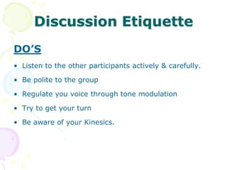 Characteristics of Group DiscussionThe term suggests  a discussion or exchange of views and thoughts  among  a group of persons.The group will have members around 5-10 who will express their  views, ideas freely in a friendly manner, on the given topic.The abilities of the members of the group is measured on certain scale as time limit, skills, knowledge etc.