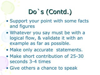 Do`s (Contd.) Support your point with some facts and figures Whatever you say must be with a logical flow, & validate it with an example as far as possible. Make only accurate  statements. Make short contribution of 25-30 seconds 3-4 times Give others a chance to speak 
