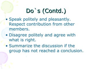 Do`s (Contd.) Speak politely and pleasantly. Respect contribution from other members.  Disagree politely and agree with what is right.  Summarize the discussion if the group has not reached a conclusion.  