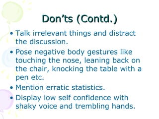 Don’ts (Contd.) Talk irrelevant things and distract the discussion. Pose negative body gestures like touching the nose, leaning back on the chair, knocking the table with a pen etc.  Mention erratic statistics.  Display low self confidence with shaky voice and trembling hands.  