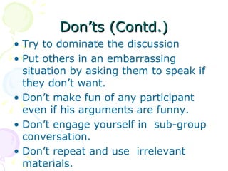 Don’ts (Contd.) Try to dominate the discussion Put others in an embarrassing situation by asking them to speak if they don’t want.  Don’t make fun of any participant even if his arguments are funny. Don’t engage yourself in  sub-group conversation. Don’t repeat and use  irrelevant materials. 