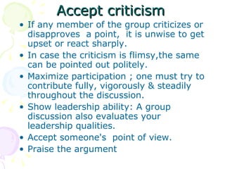 Accept criticism If any member of the group criticizes or disapproves  a point,  it is unwise to get upset or react sharply. In case the criticism is flimsy,the same can be pointed out politely. Maximize participation ; one must try to contribute fully, vigorously & steadily throughout the discussion. Show leadership ability: A group discussion also evaluates your leadership qualities. Accept someone's  point of view. Praise the argument 