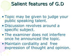 Salient features of G.D Topic may be given to judge your public speaking talent. Discussion revolves around a specific subject. The examiner does not interfere once he announced the topic. Maintain cordiality and  free expression of thought and opinion. 