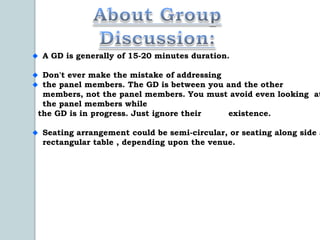 A GD is generally of 15-20 minutes duration.

 Don't ever make the mistake of addressing
 the panel members. The GD is between you and the other
 members, not the panel members. You must avoid even looking at
 the panel members while
the GD is in progress. Just ignore their   existence.

 Seating arrangement could be semi-circular, or seating along side a
 rectangular table , depending upon the venue.
 