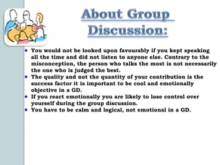 You would not be looked upon favourably if you kept speaking
all the time and did not listen to anyone else. Contrary to the
misconception, the person who talks the most is not necessarily
the one who is judged the best.
The quality and not the quantity of your contribution is the
success factor it is important to be cool and emotionally
objective in a GD.
If you react emotionally you are likely to lose control over
yourself during the group discussion.
You have to be calm and logical, not emotional in a GD.
 
