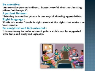 Be assertive:
 An assertive person is direct , honest careful about not hurting
others ‘self-respect’.
A patient listener:
Listening to another person is one way of showing appreciation.
Right language :
Words can make friends & right words at the right time make the
best results.
Be analytical and fact-oriented :
It is necessary to make relevant points which can be supported
with facts and analyzed logically.
 