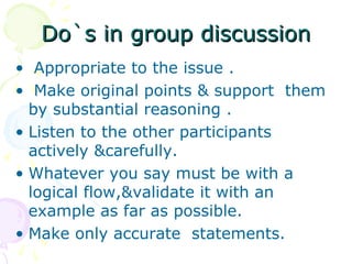 Do`s in group discussion
• Appropriate to the issue .
• Make original points & support them
  by substantial reasoning .
• Listen to the other participants
  actively &carefully.
• Whatever you say must be with a
  logical flow,&validate it with an
  example as far as possible.
• Make only accurate statements.
 