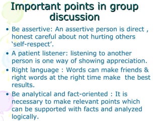 Important points in group
        discussion
• Be assertive: An assertive person is direct ,
  honest careful about not hurting others
  ‘self-respect’.
• A patient listener: listening to another
  person is one way of showing appreciation.
• Right language : Words can make friends &
  right words at the right time make the best
  results.
• Be analytical and fact-oriented : It is
  necessary to make relevant points which
  can be supported with facts and analyzed
  logically.
 