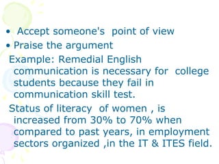 • Accept someone's point of view
• Praise the argument
 Example: Remedial English
  communication is necessary for college
  students because they fail in
  communication skill test.
 Status of literacy of women , is
  increased from 30% to 70% when
  compared to past years, in employment
  sectors organized ,in the IT & ITES field.
 