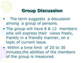 Group Discussion
•   The term suggests a discussion
  among a group of persons.
• The group will have 8 & 12 members
  who will express their views freely,
  frankly in a friendly manner, on a
  topic of current issue.
• Within a time limit of 20 to 30
  minutes,the abilities of the members
  of the group is measured.
 