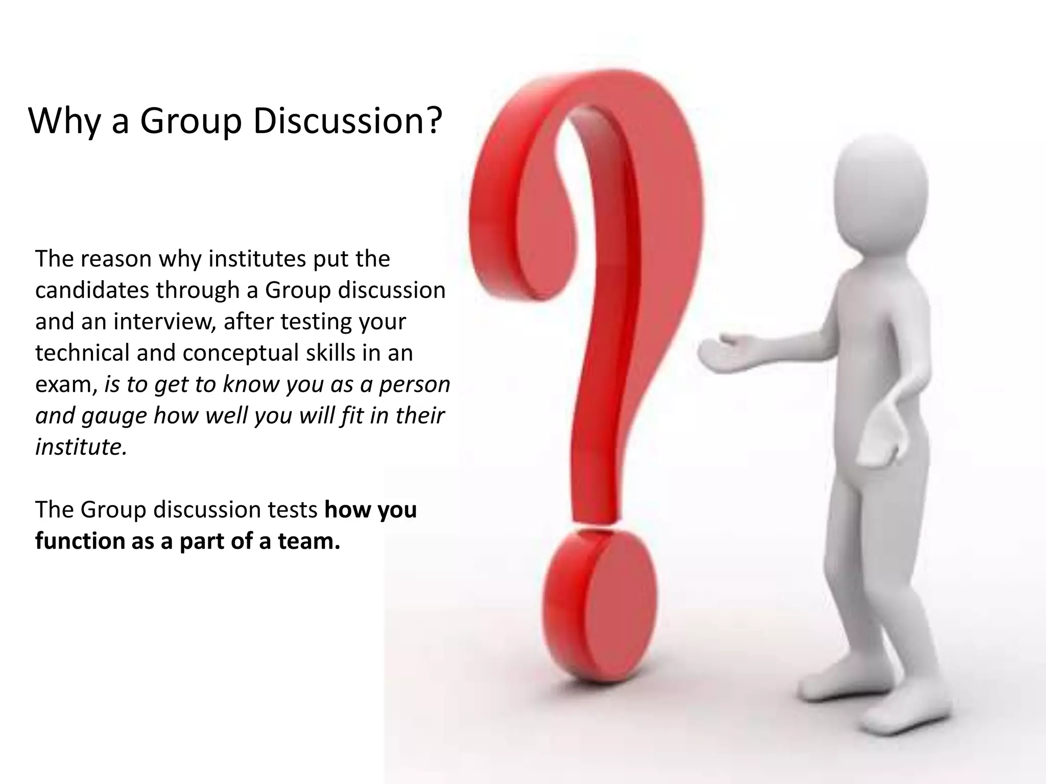 Why a Group Discussion?
The reason why institutes put the
candidates through a Group discussion
and an interview, after testing your
technical and conceptual skills in an
exam, is to get to know you as a person
and gauge how well you will fit in their
institute.
The Group discussion tests how you
function as a part of a team.
 