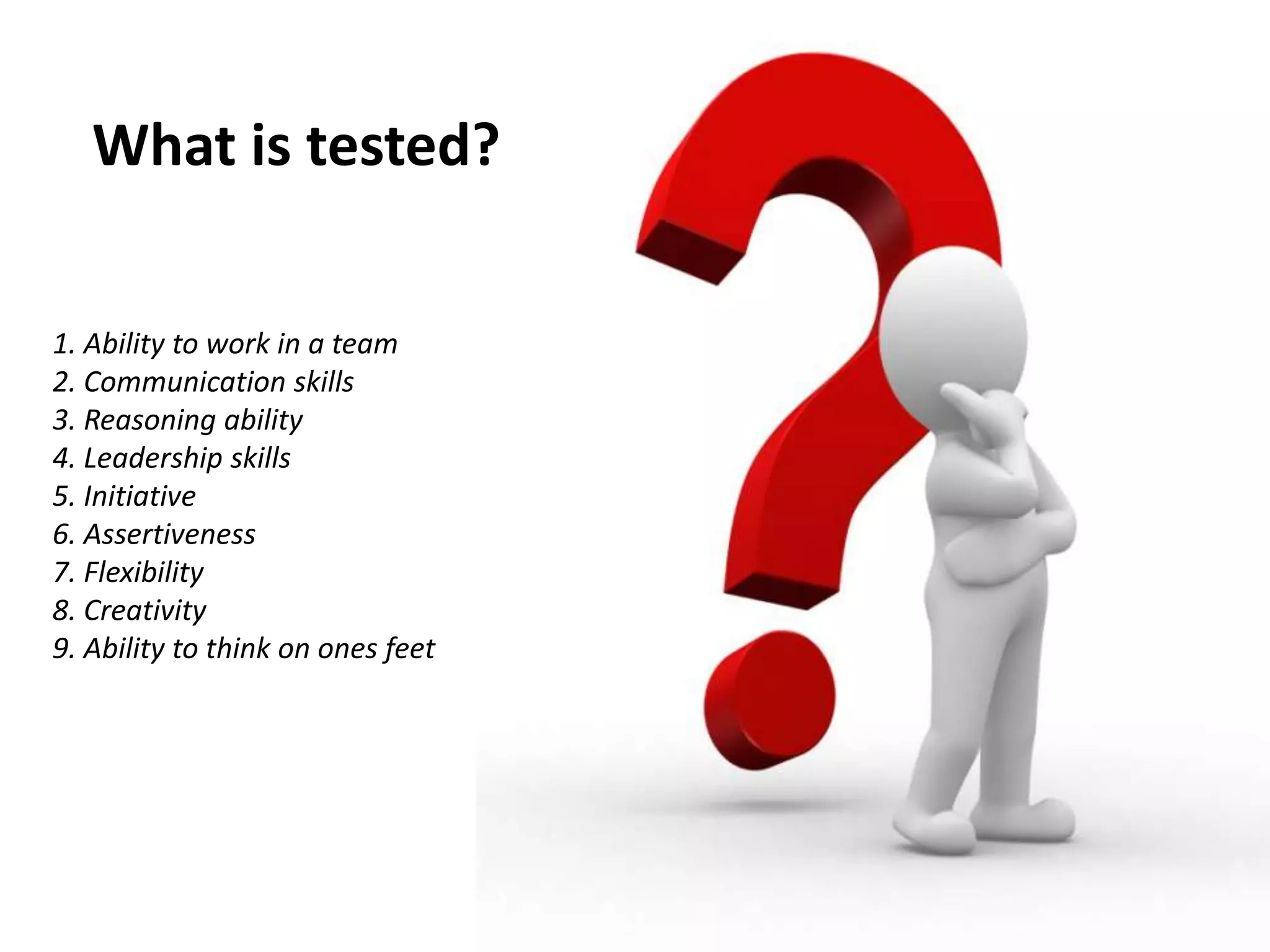 What is tested?
1. Ability to work in a team
2. Communication skills
3. Reasoning ability
4. Leadership skills
5. Initiative
6. Assertiveness
7. Flexibility
8. Creativity
9. Ability to think on ones feet
 