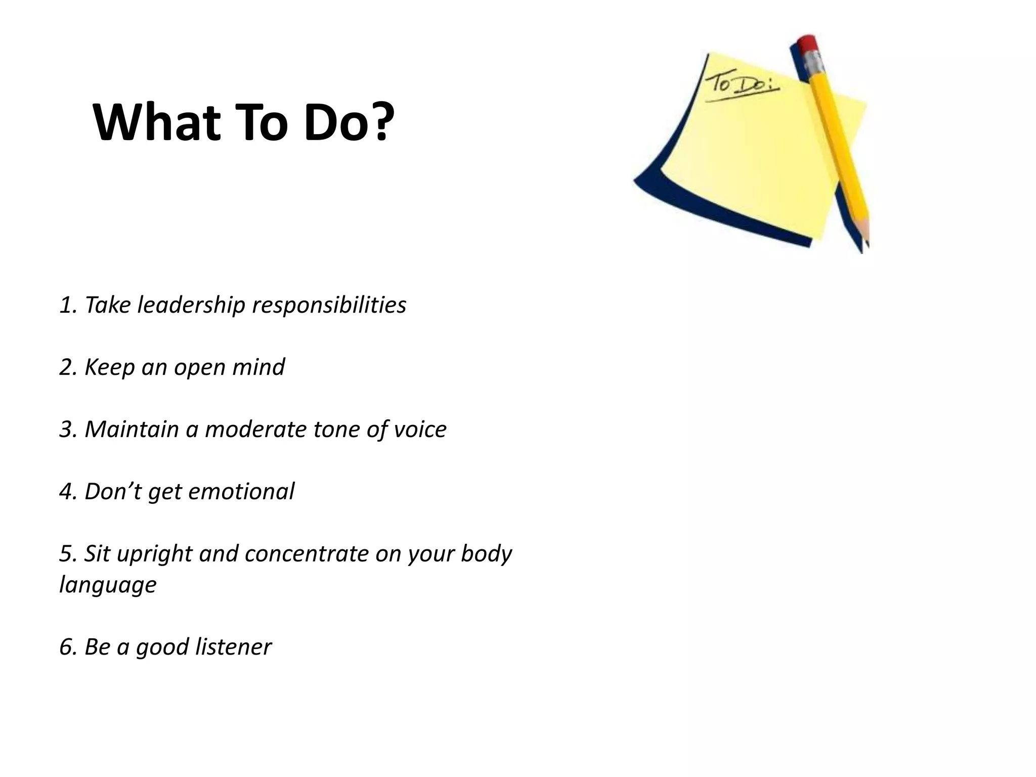 What To Do?
1. Take leadership responsibilities
2. Keep an open mind
3. Maintain a moderate tone of voice
4. Don’t get emotional
5. Sit upright and concentrate on your body
language
6. Be a good listener
 