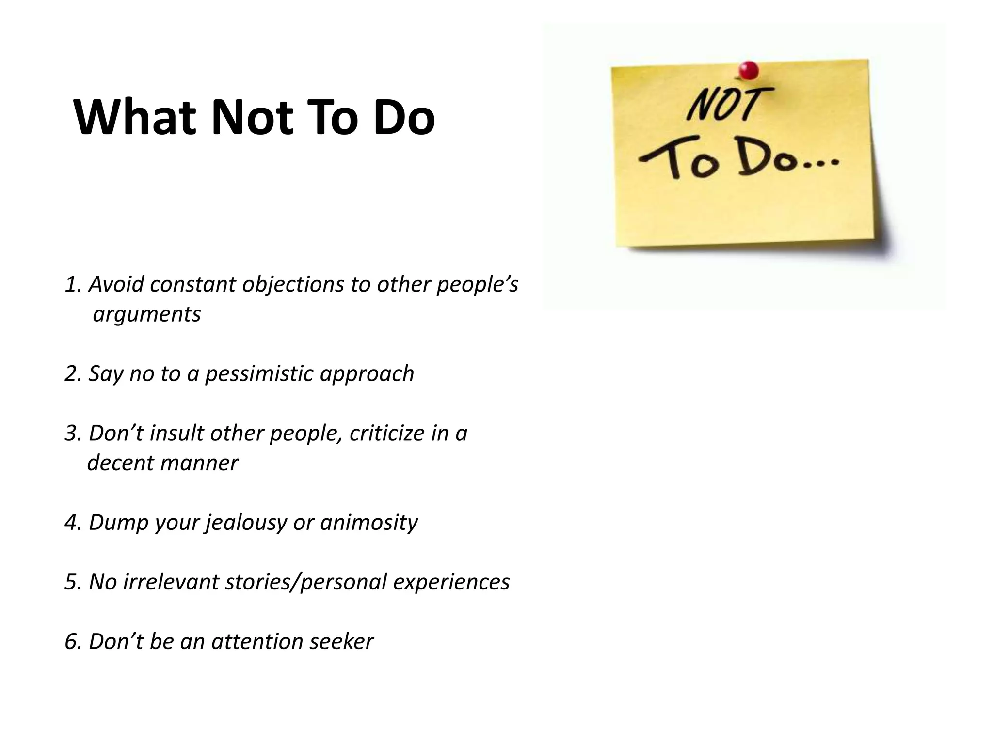 What Not To Do
1. Avoid constant objections to other people’s
arguments
2. Say no to a pessimistic approach
3. Don’t insult other people, criticize in a
decent manner
4. Dump your jealousy or animosity
5. No irrelevant stories/personal experiences
6. Don’t be an attention seeker
 