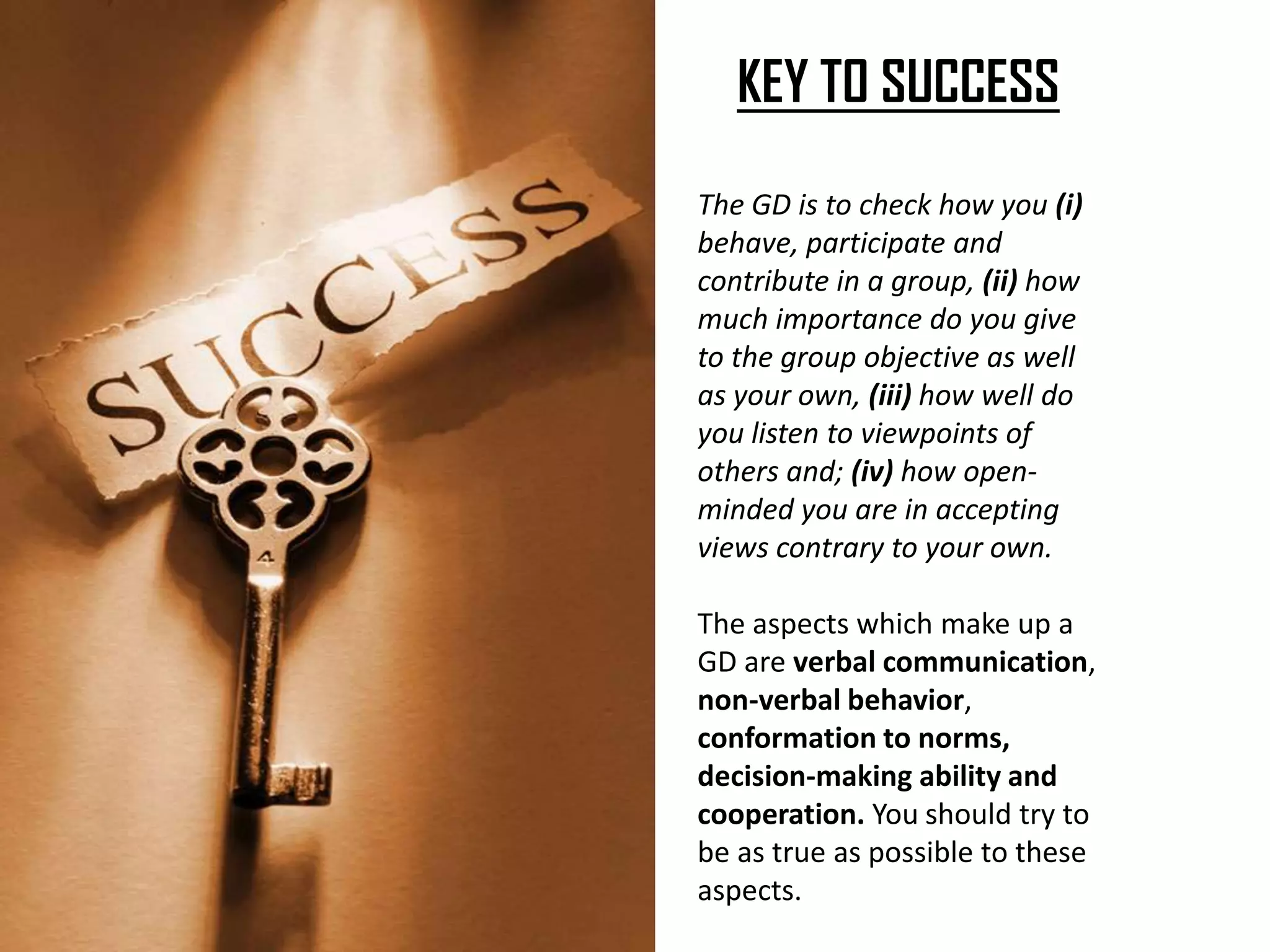 KEY TO SUCCESS
The GD is to check how you (i)
behave, participate and
contribute in a group, (ii) how
much importance do you give
to the group objective as well
as your own, (iii) how well do
you listen to viewpoints of
others and; (iv) how open-
minded you are in accepting
views contrary to your own.
The aspects which make up a
GD are verbal communication,
non-verbal behavior,
conformation to norms,
decision-making ability and
cooperation. You should try to
be as true as possible to these
aspects.
 