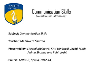 Communication Skills
Group Discussion- Methodology
Subject: Communication Skills
Teacher: Ms Shweta Sharma
Presented By: Sheetal Malhotra, Kriti Sundriyal, Jayati Yaksh,
Aahna Sharma and Rohit Joshi.
Course: MJMC-1, Sem II, 2012-14
 