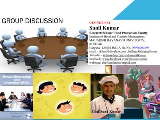 GROUP DISCUSSION DESINGED BY
Sunil Kumar
Research Scholar/ Food Production Faculty
Institute of Hotel and Tourism Management,
MAHARSHI DAYANAND UNIVERSITY,
ROHTAK
Haryana- 124001 INDIA Ph. No. 09996000499
email: skihm86@yahoo.com , balhara86@gmail.com
linkedin:- in.linkedin.com/in/ihmsunilkumar
facebook: www.facebook.com/ihmsunilkumar
webpage: chefsunilkumar.tripod.com
 