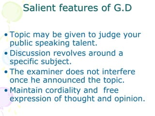 Salient features of G.D
• Topic may be given to judge your
public speaking talent.
• Discussion revolves around a
specific subject.
• The examiner does not interfere
once he announced the topic.
• Maintain cordiality and free
expression of thought and opinion.
 