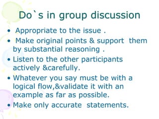 Do`s in group discussion
• Appropriate to the issue .
• Make original points & support them
by substantial reasoning .
• Listen to the other participants
actively &carefully.
• Whatever you say must be with a
logical flow,&validate it with an
example as far as possible.
• Make only accurate statements.
 