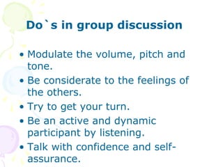 Do`s in group discussion
• Modulate the volume, pitch and
tone.
• Be considerate to the feelings of
the others.
• Try to get your turn.
• Be an active and dynamic
participant by listening.
• Talk with confidence and self-
assurance.
 