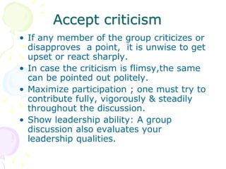 Accept criticism
• If any member of the group criticizes or
disapproves a point, it is unwise to get
upset or react sharply.
• In case the criticism is flimsy,the same
can be pointed out politely.
• Maximize participation ; one must try to
contribute fully, vigorously & steadily
throughout the discussion.
• Show leadership ability: A group
discussion also evaluates your
leadership qualities.
 