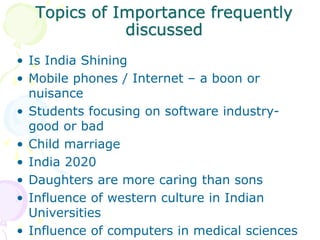 Topics of Importance frequently
discussed
• Is India Shining
• Mobile phones / Internet – a boon or
nuisance
• Students focusing on software industry-
good or bad
• Child marriage
• India 2020
• Daughters are more caring than sons
• Influence of western culture in Indian
Universities
• Influence of computers in medical sciences
 