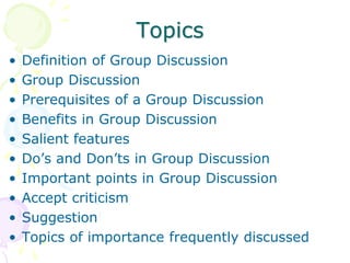 Topics
• Definition of Group Discussion
• Group Discussion
• Prerequisites of a Group Discussion
• Benefits in Group Discussion
• Salient features
• Do’s and Don’ts in Group Discussion
• Important points in Group Discussion
• Accept criticism
• Suggestion
• Topics of importance frequently discussed
 