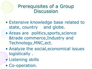 Prerequisites of a Group
Discussion
• Extensive knowledge base related to
state, country and globe.
• Areas are politics,sports,science
&trade commerce,Industry and
Technology,MNC,ect.
• Analyze the social,economical issues
logistically .
• Listening skills
• Co-operation.
 