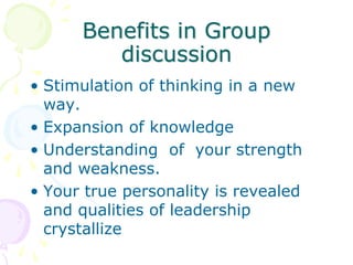 Benefits in Group
discussion
• Stimulation of thinking in a new
way.
• Expansion of knowledge
• Understanding of your strength
and weakness.
• Your true personality is revealed
and qualities of leadership
crystallize
 