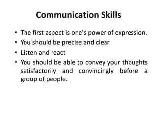 Communication Skills
• The first aspect is one's power of expression.
• You should be precise and clear
• Listen and react
• You should be able to convey your thoughts
satisfactorily and convincingly before a
group of people.
 