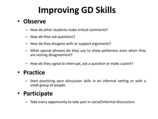 Improving GD Skills
• Observe
– How do other students make critical comments?
– How do they ask questions?
– How do they disagree with or support arguments?
– What special phrases do they use to show politeness even when they
are voicing disagreement?
– How do they signal to interrupt, ask a question or make a point?
• Practice
– Start practicing your discussion skills in an informal setting or with a
small group of people.
• Participate
– Take every opportunity to take part in social/informal discussions.
 