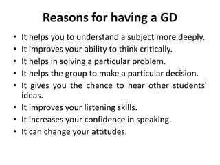 Reasons for having a GD
• It helps you to understand a subject more deeply.
• It improves your ability to think critically.
• It helps in solving a particular problem.
• It helps the group to make a particular decision.
• It gives you the chance to hear other students'
ideas.
• It improves your listening skills.
• It increases your confidence in speaking.
• It can change your attitudes.
 