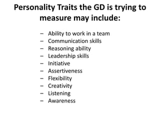 Personality Traits the GD is trying to
measure may include:
– Ability to work in a team
– Communication skills
– Reasoning ability
– Leadership skills
– Initiative
– Assertiveness
– Flexibility
– Creativity
– Listening
– Awareness
 