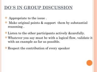 DO`S IN GROUP DISCUSSION 
 Appropriate to the issue . 
 Make original points & support them by substantial 
reasoning . 
 Listen to the other participants actively &carefully. 
 Whatever you say must be with a logical flow, validate it 
with an example as far as possible. 
 Respect the contribution of every speaker 
 