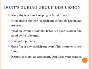 DONT’S DURING GROUP DISCUSSION 
 Being shy /nervous / keeping isolated from G.D 
 Interrupting another participant before his arguments 
are over 
 Speak in favour ; example: Establish your position and 
stand by it stubbornly 
 Changed opinions 
 Make fun of any participant even if his arguments are 
funny. 
 Discussion is not an argument. Don’t lose your temper. 
 