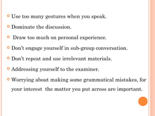  Use too many gestures when you speak. 
 Dominate the discussion. 
 Draw too much on personal experience. 
 Don’t engage yourself in sub-group conversation. 
 Don’t repeat and use irrelevant materials. 
 Addressing yourself to the examiner. 
 Worrying about making some grammatical mistakes, for 
your interest the matter you put across are important. 
 