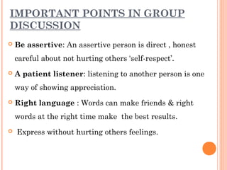 IMPORTANT POINTS IN GROUP 
DISCUSSION 
 Be assertive: An assertive person is direct , honest 
careful about not hurting others ‘self-respect’. 
 A patient listener: listening to another person is one 
way of showing appreciation. 
 Right language : Words can make friends & right 
words at the right time make the best results. 
 Express without hurting others feelings. 
 