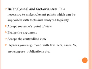  Be analytical and fact-oriented : It is 
necessary to make relevant points which can be 
supported with facts and analyzed logically. 
 Accept someone's point of view 
 Praise the argument 
 Accept the contradicts view 
 Express your argument with few facts, cases, %, 
newspapers publications etc. 
 