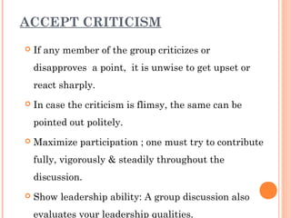 ACCEPT CRITICISM 
 If any member of the group criticizes or 
disapproves a point, it is unwise to get upset or 
react sharply. 
 In case the criticism is flimsy, the same can be 
pointed out politely. 
 Maximize participation ; one must try to contribute 
fully, vigorously & steadily throughout the 
discussion. 
 Show leadership ability: A group discussion also 
evaluates your leadership qualities. 
 