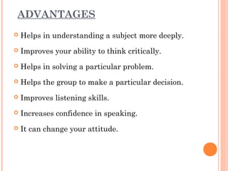 ADVANTAGES 
 Helps in understanding a subject more deeply. 
 Improves your ability to think critically. 
 Helps in solving a particular problem. 
 Helps the group to make a particular decision. 
 Improves listening skills. 
 Increases confidence in speaking. 
 It can change your attitude. 
 