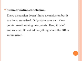  Summarization/conclusion- 
Every discussion doesn’t have a conclusion but it 
can be summarized. Only state your own view 
points. Avoid raising new points. Keep it brief 
and concise. Do not add anything when the GD is 
summarized. 
 