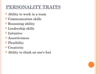 PERSONALITY TRAITS 
 Ability to work in a team 
 Communication skills 
 Reasoning ability 
 Leadership skills 
 Initiative 
 Assertiveness 
 Flexibility 
 Creativity 
 Ability to think on one’s feet 
 