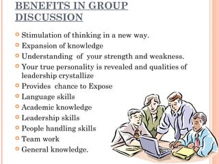 BENEFITS IN GROUP 
DISCUSSION 
 Stimulation of thinking in a new way. 
 Expansion of knowledge 
 Understanding of your strength and weakness. 
 Your true personality is revealed and qualities of 
leadership crystallize 
 Provides chance to Expose 
 Language skills 
 Academic knowledge 
 Leadership skills 
 People handling skills 
 Team work 
 General knowledge. 
 